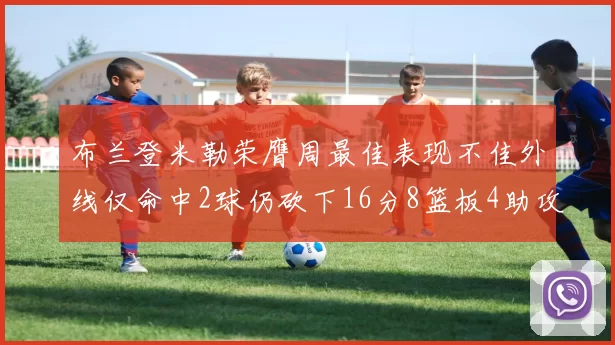 布兰登米勒荣膺周最佳表现不佳外线仅命中2球仍砍下16分8篮板4助攻