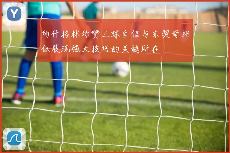 约什格林称赞三球自信与东契奇相似展现强大技巧的关键所在