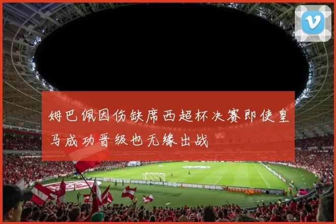 姆巴佩因伤缺席西超杯决赛即使皇马成功晋级也无缘出战
