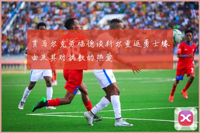 贾马尔克劳福德谈科尔重返勇士缘由及其对执教的热爱