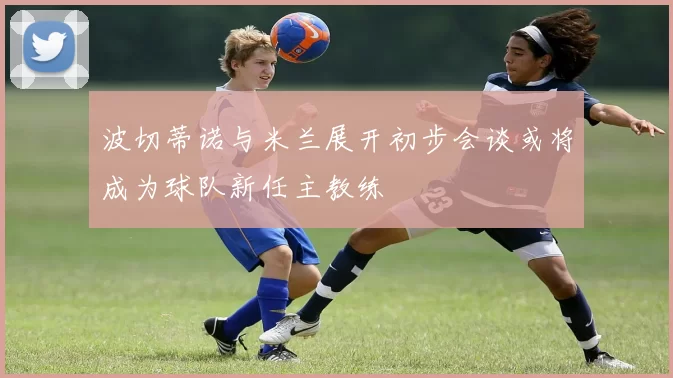 波切蒂诺与米兰展开初步会谈或将成为球队新任主教练
