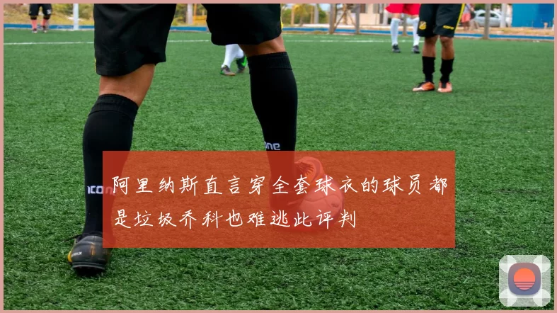 阿里纳斯直言穿全套球衣的球员都是垃圾乔科也难逃此评判