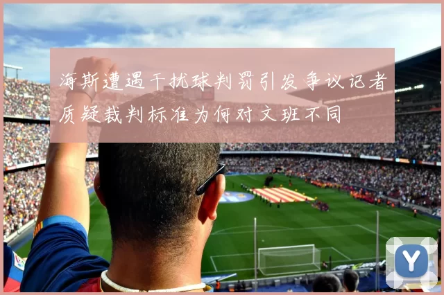 海斯遭遇干扰球判罚引发争议记者质疑裁判标准为何对文班不同