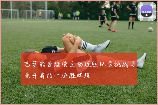巴萨能否继续主场连胜纪录挑战马竞并肩的十连胜辉煌