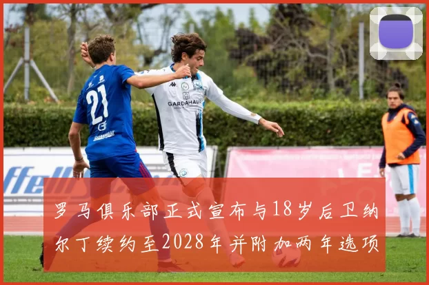 罗马俱乐部正式宣布与18岁后卫纳尔丁续约至2028年并附加两年选项