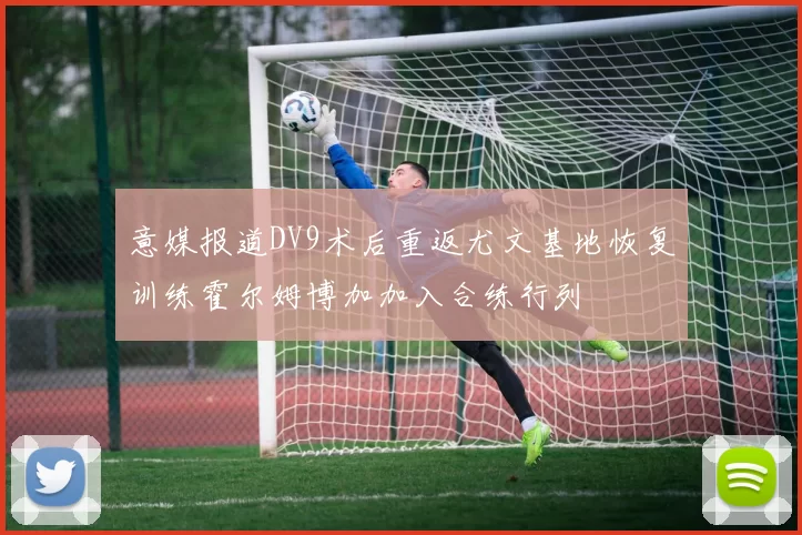 意媒报道DV9术后重返尤文基地恢复训练霍尔姆博加加入合练行列