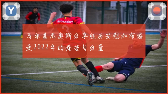 马尔基尼奥斯分享经历安慰加布感受2022年的痛苦与分量