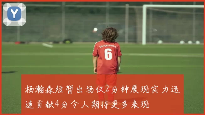 杨瀚森短暂出场仅2分钟展现实力迅速贡献4分令人期待更多表现